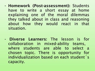 - Homework (Post-assessment): Students
have to write a short essay at home
explaining one of the moral dilemmas
they talked about in class and reasoning
about how they would react in that
situation.
- Diverse Learners: The lesson is for
collaboration in mixed-ability teams,
where students are able to select a
chosen topic. There is opportunity for
individualization based on each student´s
capacity.
 