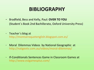 BIBLIOGRAPHY
- Bradfield, Bess and Kelly, Paul: OVER TO YOU
(Student´s Book 2nd Bachillerato, Oxford University Press)
- Teacher´s blog at
http://montseroquetenglish.blogspot.com.es/
- Moral Dilemmas Videos by National Geographic at
http://natgeotv.com.au/videos/moral-dilemmas/
- If-Conditionals Sentences Game in Classroom Games at
http://www.eslgamesplus.com/
 
