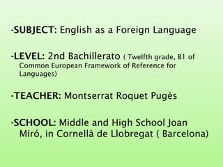 -SUBJECT: English as a Foreign Language
-LEVEL: 2nd Bachillerato ( Twelfth grade, B1 of
Common European Framework of Reference for
Languages)
-TEACHER: Montserrat Roquet Pugès
-SCHOOL: Middle and High School Joan
Miró, in Cornellà de Llobregat ( Barcelona)
 