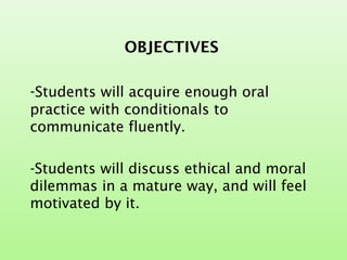 OBJECTIVES
-Students will acquire enough oral
practice with conditionals to
communicate fluently.
-Students will discuss ethical and moral
dilemmas in a mature way, and will feel
motivated by it.
 