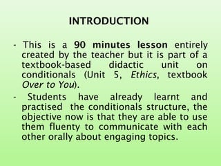 INTRODUCTION
- This is a 90 minutes lesson entirely
created by the teacher but it is part of a
textbook-based didactic unit on
conditionals (Unit 5, Ethics, textbook
Over to You).
- Students have already learnt and
practised the conditionals structure, the
objective now is that they are able to use
them fluenty to communicate with each
other orally about engaging topics.
 