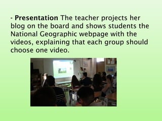 - Presentation The teacher projects her
blog on the board and shows students the
National Geographic webpage with the
videos, explaining that each group should
choose one video.
 