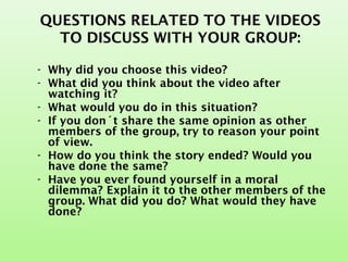 QUESTIONS RELATED TO THE VIDEOS
TO DISCUSS WITH YOUR GROUP:
- Why did you choose this video?
- What did you think about the video after
watching it?
- What would you do in this situation?
- If you don´t share the same opinion as other
members of the group, try to reason your point
of view.
- How do you think the story ended? Would you
have done the same?
- Have you ever found yourself in a moral
dilemma? Explain it to the other members of the
group. What did you do? What would they have
done?
 