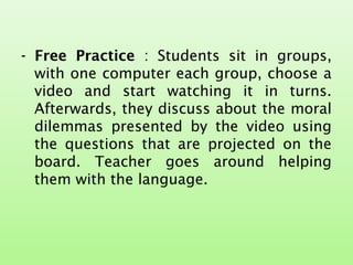 - Free Practice : Students sit in groups,
with one computer each group, choose a
video and start watching it in turns.
Afterwards, they discuss about the moral
dilemmas presented by the video using
the questions that are projected on the
board. Teacher goes around helping
them with the language.
 