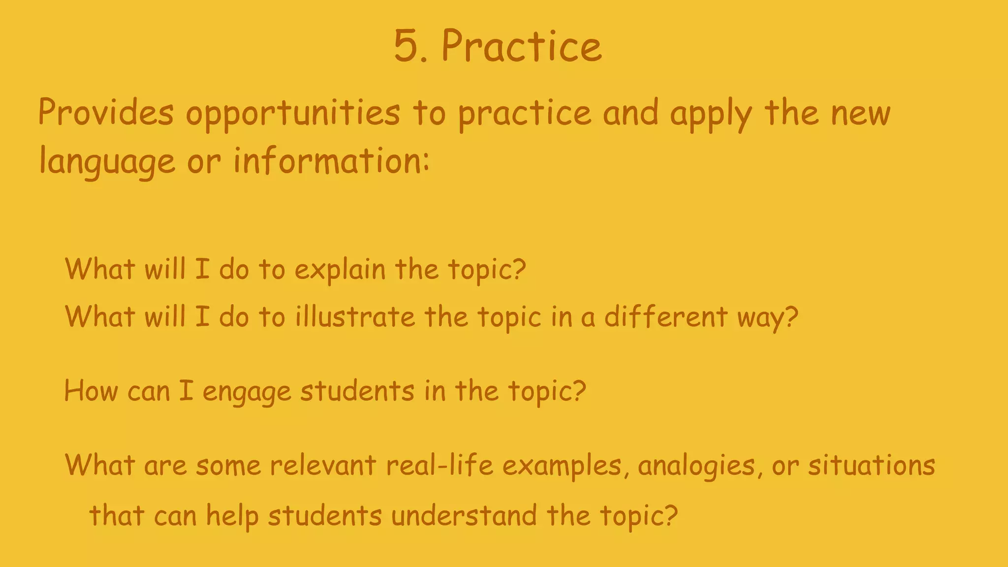 5. Practice
Provides opportunities to practice and apply the new
language or information:
What will I do to explain the topic?
What will I do to illustrate the topic in a different way?
How can I engage students in the topic?
What are some relevant real-life examples, analogies, or situations
that can help students understand the topic?
 