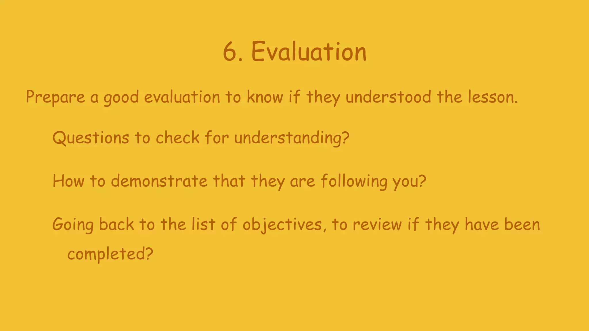 6. Evaluation
Prepare a good evaluation to know if they understood the lesson.
Questions to check for understanding?
How to demonstrate that they are following you?
Going back to the list of objectives, to review if they have been
completed?
 