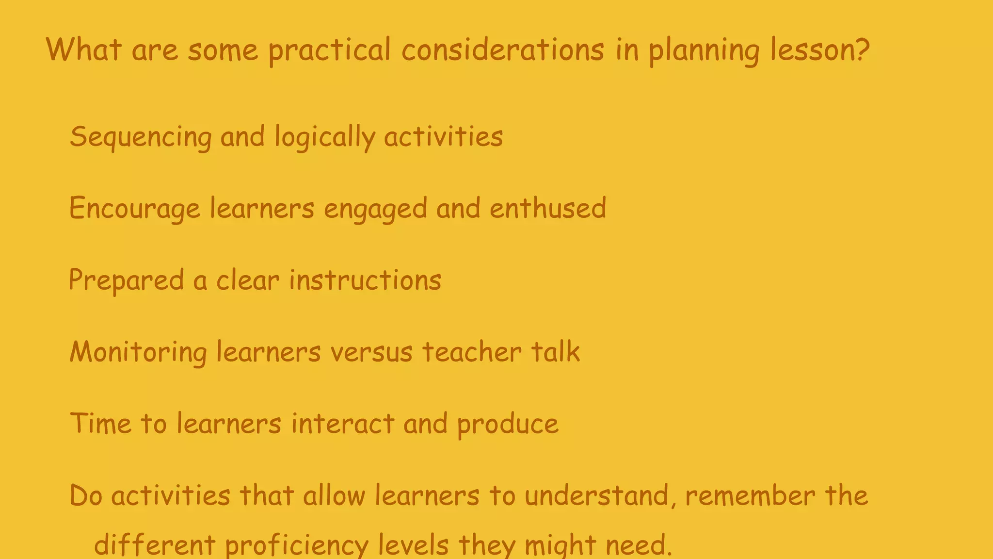 What are some practical considerations in planning lesson?
Sequencing and logically activities
Encourage learners engaged and enthused
Prepared a clear instructions
Monitoring learners versus teacher talk
Time to learners interact and produce
Do activities that allow learners to understand, remember the
different proficiency levels they might need.
 