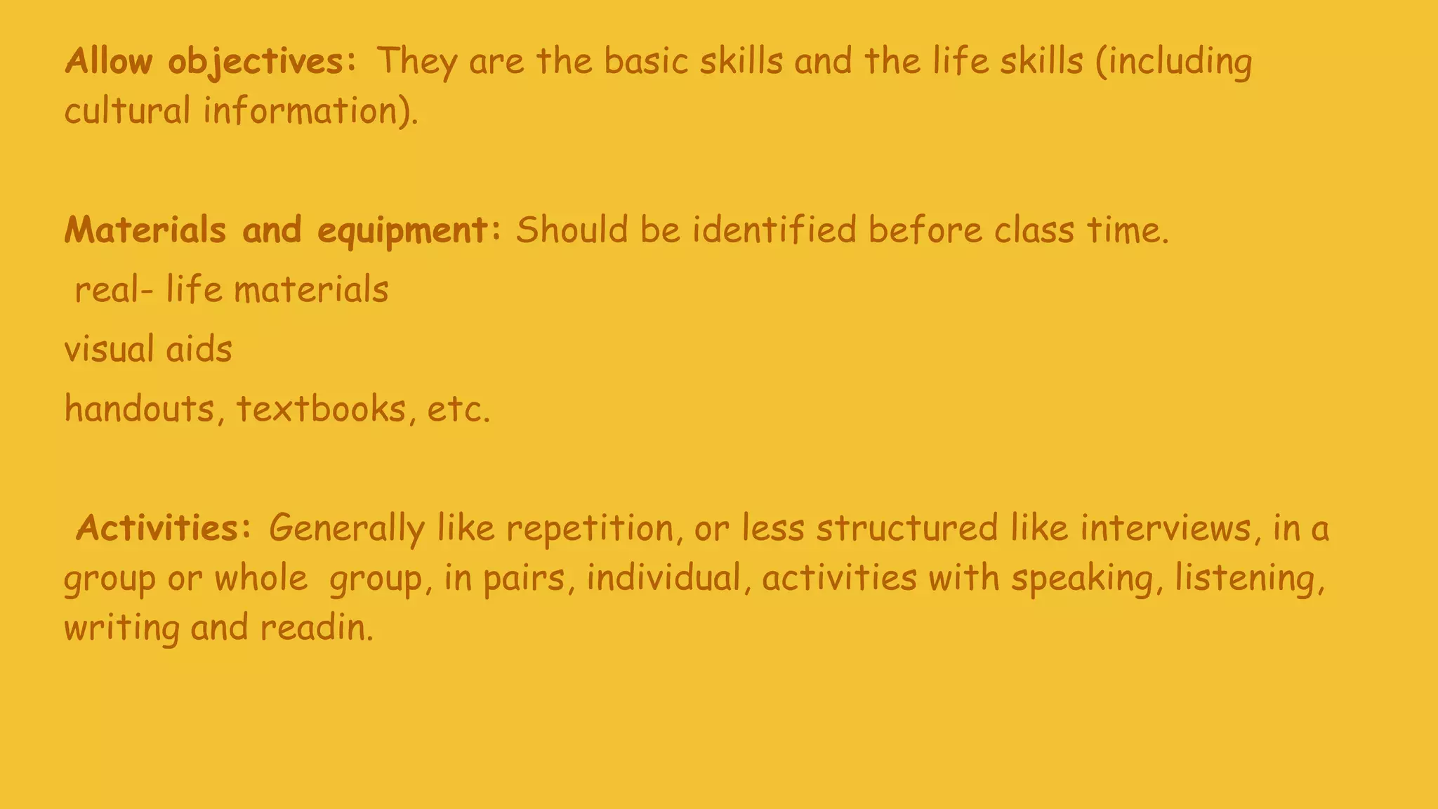 Allow objectives: They are the basic skills and the life skills (including
cultural information).
Materials and equipment: Should be identified before class time.
real- life materials
visual aids
handouts, textbooks, etc.
Activities: Generally like repetition, or less structured like interviews, in a
group or whole group, in pairs, individual, activities with speaking, listening,
writing and readin.
 
