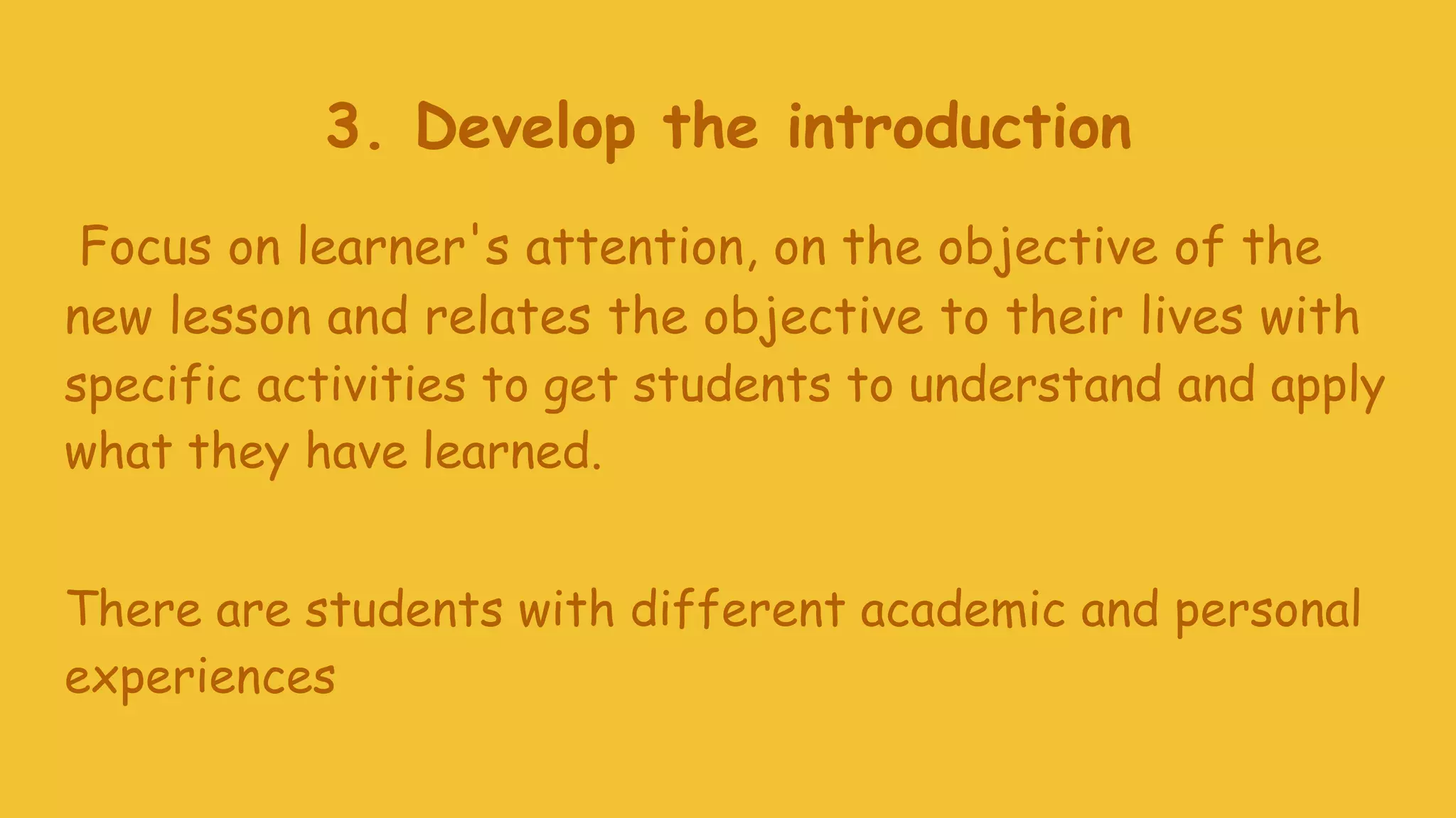 3. Develop the introduction
Focus on learner's attention, on the objective of the
new lesson and relates the objective to their lives with
specific activities to get students to understand and apply
what they have learned.
There are students with different academic and personal
experiences
 