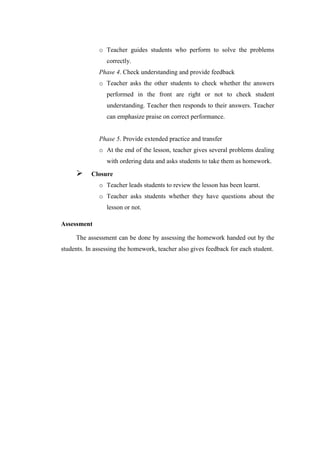 o Teacher guides students who perform to solve the problems
correctly.
Phase 4. Check understanding and provide feedback
o Teacher asks the other students to check whether the answers
performed in the front are right or not to check student
understanding. Teacher then responds to their answers. Teacher
can emphasize praise on correct performance.
Phase 5. Provide extended practice and transfer
o At the end of the lesson, teacher gives several problems dealing
with ordering data and asks students to take them as homework.
 Closure
o Teacher leads students to review the lesson has been learnt.
o Teacher asks students whether they have questions about the
lesson or not.
Assessment
The assessment can be done by assessing the homework handed out by the
students. In assessing the homework, teacher also gives feedback for each student.
 