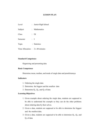 LESSON PLAN
Level : Junior High School
Subject : Mathematics
Class : IX
Semester : I
Topic : Statistics
Time Allocation : 2 x 40 minutes
Standard Competence
Organizing and presenting data
Basic Competence
Determine mean, median, and mode of single data and penafsirannya
Indicators
1. Ordering the single data
2. Determine the biggest and the smallest data
3. Determine Q1, Q2, and Q3 of data
Learning Objectives
1. Given example about ordering the single data, students are supposed to
be able to understand the example so they can do the other problems
about ordering data by their selves.
2. Given a data, students are supposed to be able to determine the biggest
and the smallest data.
3. Given a data, students are supposed to be able to determine Q1, Q2, and
Q3 of data
 