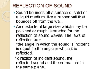 REFLECTION OF SOUND
 Sound bounces off a surface of solid or
a liquid medium like a rubber ball that
bounces off from the wall.
 An obstacle of large size which may be
polished or rough is needed for the
reflection of sound waves. The laws of
reflection are:
*the angle in which the sound is incident
is equal to the angle in which it is
reflected.
* direction of incident sound, the
reflected sound and the normal are in
the same plane.
 