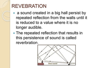 REVEBRATION
 a sound created in a big hall persist by
repeated reflection from the walls until it
is reduced to a value where it is no
longer audible.
 The repeated reflection that results in
this persistence of sound is called
reverbration.
 