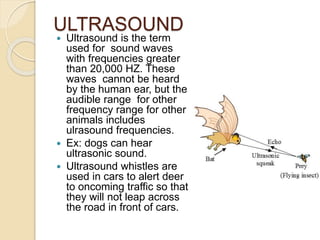 ULTRASOUND
 Ultrasound is the term
used for sound waves
with frequencies greater
than 20,000 HZ. These
waves cannot be heard
by the human ear, but the
audible range for other
frequency range for other
animals includes
ulrasound frequencies.
 Ex: dogs can hear
ultrasonic sound.
 Ultrasound whistles are
used in cars to alert deer
to oncoming traffic so that
they will not leap across
the road in front of cars.
 
