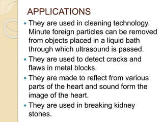 APPLICATIONS
 They are used in cleaning technology.
Minute foreign particles can be removed
from objects placed in a liquid bath
through which ultrasound is passed.
 They are used to detect cracks and
flaws in metal blocks.
 They are made to reflect from various
parts of the heart and sound form the
image of the heart.
 They are used in breaking kidney
stones.
 