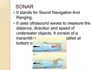 SONAR
 It stands for Sound Navigation And
Ranging.
 It uses ultrasound waves to measure the
distance, direction and speed of
underwater objects. It consist of a
transmitter and detector installed at
bottom of ships.
 