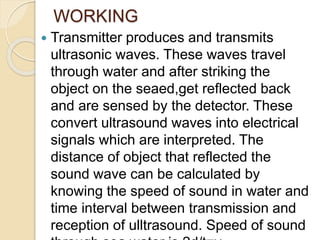 WORKING
 Transmitter produces and transmits
ultrasonic waves. These waves travel
through water and after striking the
object on the seaed,get reflected back
and are sensed by the detector. These
convert ultrasound waves into electrical
signals which are interpreted. The
distance of object that reflected the
sound wave can be calculated by
knowing the speed of sound in water and
time interval between transmission and
reception of ulltrasound. Speed of sound
 