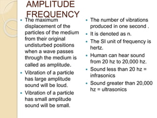 AMPLITUDE
FREQUENCY
 The maximum
displacement of the
particles of the medium
from their original
undisturbed positions
when a wave passes
through the medium is
called as amplitude.
 Vibration of a particle
has large amplitude
sound will be loud.
 Vibration of a particle
has small amplitude
sound will be small.
 The number of vibrations
produced in one second .
 It is denoted as n.
 The SI unit of frequency is
hertz.
 Human can hear sound
from 20 hz to 20,000 hz.
 Sound less than 20 hz =
infrasonics
 Sound greater than 20,000
hz = ultrasonics
 