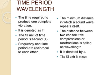 TIME PERIOD
WAVELENGTH
 The time required to
produce one complete
vibration.
 It is denoted as T.
 The SI unit of time
period is second (s).
 Frequency and time
period are reciprocal
to each other.
 The minimum distance
in which a sound wave
repeats itself.
 The distance between
two consecutive
compressions or
rarefractions is called
as wavelength.
 It is denoted by λ.
 The SI unit is meter.
 