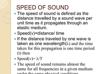 SPEED OF SOUND
 The speed of sound is defined as the
distance travelled by a sound wave per
unit time as it propagates through an
elastic medium.
 Speed(v)=distance/ time
 If the distance traveled by one wave is
taken as one wavelength(λ) and the time
taken for this propagation is one time period
(t) then
 Speed(v)= λ/T
 The speed of sound remains almost the
same for all frequencies in a given medium
 