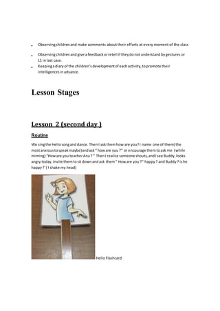  Observingchildrenand make comments about their efforts at every moment of the class
 Observingchildrenand give afeedbackorretell if theydonotunderstandbygestures or
L1 inlast case.
 Keepingadiaryof the children’sdevelopmentof eachactivity,topromote their
intelligencesinadvance.
Lesson Stages
Lesson 2 (second day )
Routine
We singthe Hellosonganddance. Then I askthemhow are you?I name one of them( the
mostanxioustospeakmaybe)andask“ how are you?” or encourage themtoask me (while
miming) “Howare you teacherAna? ” ThenI realize someone shouts,andIsee Buddy,looks
angry today,invite themtositdownandask them“ How are you ?“ happy ? and Buddy? ishe
happy?¨( I shake my head)
HelloFlashcard
 