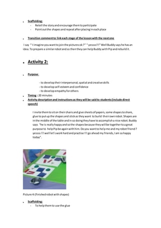  Scaffolding:
- Retell the storyandencourage themtoparticipate
- Pointoutthe shapesandrepeatafterplacingineachplace
 Transition commentto linkeach stage of the lessonwith the nextone
I say “ I imagine youwanttojointhe picturesok?” “ yessss!!!”Well Buddysayshe hasan
idea.To prepare a similarrobotandso thentheycan helpBuddywithPipandrebuildit.
 Activity 2:
 Purpose:
- to developtheirinterpersonal,spatial andcreativeskills
- to developself-esteemandconfidence
- to developempathyforothers
 Timing : 20 minutes
 Activity descriptionand instructionsas they will be saidto students(include direct
speech)
I invite themtositon theirchairsand give sheetsof papers,some shapestoshare,
glue to putup the shapesand stickas theywant to build theirownrobot.Shapesare
inthe middle of the table andinso doingtheyhave toaccomplisha nice robot.Buddy
says “he is reallyhappyandsothe shapesbecause theywillbe togethertoagreat
purpose to helpPipbe againwithhim.Doyou wantto helpme and myrobot friend?
yessss!!!well let’sworkhardandpractise !!!go ahead my friends,Iam sohappy
today”.
Picture 4-(finishedrobotwithshapes)
 Scaffolding:
- To helpthemto use the glue
 