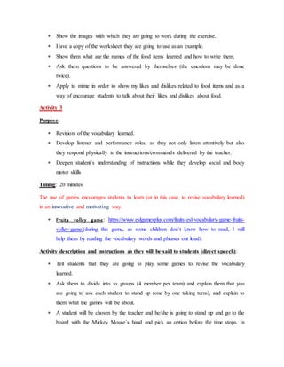  Show the images with which they are going to work during the exercise.
 Have a copy of the worksheet they are going to use as an example.
 Show them what are the names of the food items learned and how to write them.
 Ask them questions to be answered by themselves (the questions may be done
twice).
 Apply to mime in order to show my likes and dislikes related to food items and as a
way of encourage students to talk about their likes and dislikes about food.
Activity 3
Purpose:
 Revision of the vocabulary learned.
 Develop listener and performance roles, as they not only listen attentively but also
they respond physically to the instructions/commands delivered by the teacher.
 Deepen student´s understanding of instructions while they develop social and body
motor skills
Timing: 20 minutes
The use of games encourages students to learn (or in this case, to revise vocabulary learned)
in an innovative and motivating way.
 Fruits volley game: https://www.eslgamesplus.com/fruits-esl-vocabulary-game-fruits-
volley-game/(during this game, as some children don`t know how to read, I will
help them by reading the vocabulary words and phrases out loud).
Activity description and instructions as they will be said to students (direct speech):
 Tell students that they are going to play some games to revise the vocabulary
learned.
 Ask them to divide into to groups (4 member per team) and explain them that you
are going to ask each student to stand up (one by one taking turns), and explain to
them what the games will be about.
 A student will be chosen by the teacher and he/she is going to stand up and go to the
board with the Mickey Mouse´s hand and pick an option before the time stops. In
 
