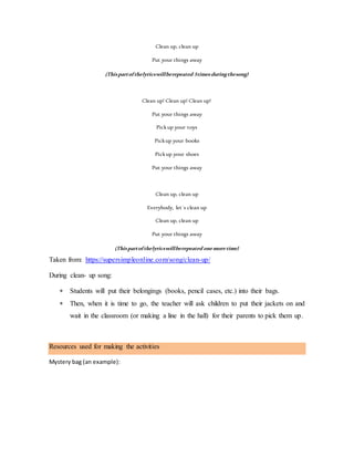 Clean up, clean up
Put your things away
(Thispartofthelyricswillberepeated 3timesduringthesong)
Clean up! Clean up! Clean up!
Put your things away
Pickup your toys
Pickup your books
Pickup your shoes
Put your things away
Clean up, clean up
Everybody, let´s clean up
Clean up, clean up
Put your things away
(Thispartofthelyricswillberepeated onemoretime)
Taken from: https://supersimpleonline.com/song/clean-up/
During clean- up song:
 Students will put their belongings (books, pencil cases, etc.) into their bags.
 Then, when it is time to go, the teacher will ask children to put their jackets on and
wait in the classroom (or making a line in the hall) for their parents to pick them up.
Resources used for making the activities
Mystery bag (an example):
 