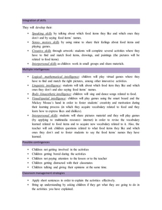 Integration of skills
They will develop their:
 Speaking skills by talking about which food items they like and which ones they
don´t and by saying food items´ names.
 Senso- motors skills by using mime to share their feelings about food items and
playing games.
 Creative skills through artwork: students will complete several activities where they
have to find and match food items, drawings, and paintings (the pictures will be
related to food items).
 Interpersonal skills as children work in small groups and share materials.
Multiple intelligences
 Logical- mathematical intelligence: children will play virtual games where they
have to find and match the right pictures, among other innovative activities.
 Linguistic intelligence: students will talk about which food item they like and which
ones they don´t and also saying food items´ names.
 Body- kinaesthetic intelligence: children will sing and dance songs related to food.
 Visual/spatial intelligence: children will play games using the smart board and the
Mickey Mouse´s hand in order to foster students´ creativity and motivation during
their learning process (in which they acquire vocabulary related to food and they
learn how to express likes and dislikes).
 Interpersonal skills: students will share pictures material and they will play games
(by applying to multimedia resource- internet) in order to revise the vocabulary
learned related to food items and to acquire new vocabulary related to it. Also, the
teacher will ask children questions related to what food items they like and which
ones they don´t and to foster students to say the food items´ names they have
learned.
Possible contingences
 Children not getting involved in the activities
 Children getting bored during the activities
 Children not paying attention to the lesson or to the teacher
 Children getting distracted with their classmates
 Children talking and giving their opinions at the same time.
Classroom management strategies
 Apply short sentences in order to explain the activities effectively.
 Bring up understanding by asking children if they get what they are going to do in
the activities you have explained.
 