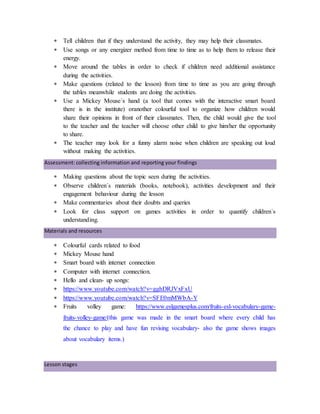  Tell children that if they understand the activity, they may help their classmates.
 Use songs or any energizer method from time to time as to help them to release their
energy.
 Move around the tables in order to check if children need additional assistance
during the activities.
 Make questions (related to the lesson) from time to time as you are going through
the tables meanwhile students are doing the activities.
 Use a Mickey Mouse´s hand (a tool that comes with the interactive smart board
there is in the institute) oranother colourful tool to organize how children would
share their opinions in front of their classmates. Then, the child would give the tool
to the teacher and the teacher will choose other child to give him/her the opportunity
to share.
 The teacher may look for a funny alarm noise when children are speaking out loud
without making the activities.
Assessment: collecting information and reporting your findings
 Making questions about the topic seen during the activities.
 Observe children´s materials (books, notebook), activities development and their
engagement behaviour during the lesson
 Make commentaries about their doubts and queries
 Look for class support on games activities in order to quantify children´s
understanding.
Materials and resources
 Colourful cards related to food
 Mickey Mouse hand
 Smart board with internet connection
 Computer with internet connection.
 Hello and clean- up songs:
 https://www.youtube.com/watch?v=gghDRJVxFxU
 https://www.youtube.com/watch?v=SFE0mMWbA-Y
 Fruits volley game: https://www.eslgamesplus.com/fruits-esl-vocabulary-game-
fruits-volley-game/(this game was made in the smart board where every child has
the chance to play and have fun revising vocabulary- also the game shows images
about vocabulary items.)
Lesson stages
 