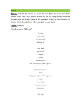 Routine
Purpose: Welcome the students and deliver the snack before the lesson starts. Share
students’ news. (This is very important because they are very young and they need to let
you know what had happened during the time they didn’t see you. So if we don’t have this
time for them to do so, the lesson will be interrupted so many times!)
Timing: 15 minutes
Then, let´s sing the “Hello song”:
Everyday
Igo toschool
Imet new friends
And we all say
Hello! Hello!
How are you?
I`m good,
I`m great!
How about you?
(This part ofthe lyrics will be singtwice)
Nananananananana…!
Hey!
(This part ofthe lyrics will be sing twice)
Every day
Igo and play
Imeet new friends
And we all say
Hello! Hello!
 