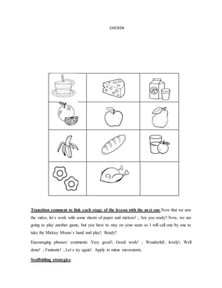 CHICKEN
Transition comment to link each stage of the lesson with the next one:Now that we saw
the video, let`s work with some sheets of paper and stickers! ; Are you ready?.Now, we are
going to play another game, but you have to stay on your seats so I will call one by one to
take the Mickey Mouse`s hand and play!; Ready?
Encouraging phrases/ comments: Very good!; Good work! ; Wonderful!; lovely!; Well
done! ; Fantastic! ; Let´s try again!. Apply to mime movements.
Scaffolding strategies:
 
