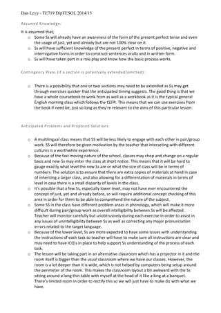 Dan Levy - TE719 DipTESOL 2014/15
Assumed Knowledge:
It is assumed that;
o Some Ss will already have an awareness of the form of the present perfect tense and even
the usage of just, yet and already but are not 100% clear on it.
o Ss will have sufficient knowledge of the present perfect in terms of positive, negative and
interrogative forms in order to construct sentences orally and in written form.
o Ss will have taken part in a role play and know how the basic process works.
Contingency Plans (if a section is potentially extended/omitted):
o There is a possibility that one or two sections may need to be extended as Ss may get
through exercises quicker that the anticipated timing suggests. The good thing is that we
have a whole coursebook to work from as well as a workbook as it is the typical general
English morning class which follows the CEFR. This means that we can use exercises from
the book if need be, just so long as they’re relevant to the aims of this particular lesson.
Anticipated Problems and Proposed Solutions:
o A multilingual class means that SS will be less likely to engage with each other in pair/group
work. SS will therefore be given motivation by the teacher that interacting with different
cultures is a worthwhile experience.
o Because of the fast moving nature of the school, classes may chop and change on a regular
basis and new Ss may enter the class at short notice. This means that it will be hard to
gauge exactly what level the new Ss are or what the size of class will be in terms of
numbers. The solution is to ensure that there are extra copies of materials at hand in case
of inheriting a larger class, and also allowing for a differentation of materials in terms of
level in case there is a small disparity of levels in the class.
o It's possible that a few Ss, especially lower level, may not have ever encountered the
concept of just, yet and already before, so will require additional concept checking of this
area in order for them to be able to comprehend the nature of the subject.
o Some SS in the class have different problem areas in phonology, which will make it more
difficult during pair/group work as overall intelligibility between Ss will be affected.
Teacher will monitor carefully but unobtrusively during each exercise in order to assist in
any issues of unintelligibility between Ss as well as correcting any major pronunciation
errors related to the target language.
o Because of the lower level, Ss are more expected to have some issues with understanding
the instructions of each task so teacher will have to make sure all instructions are clear and
may need to have ICQ’s in place to help support Ss understanding of the process of each
task.
o The lesson will be taking part in an alternative classroom which has a projector in it and the
room itself is bigger than the usual classroom where we have our classes. However, the
room is a lot deeper than it is wide, which is not helped by computers being setup around
the perimeter of the room. This makes the classroom layout a bit awkward with the Ss
sitting around a long thin table with myself at the head of it like a king at a banquet.
There’s limited room in order to rectify this so we will just have to make do with what we
have.
 