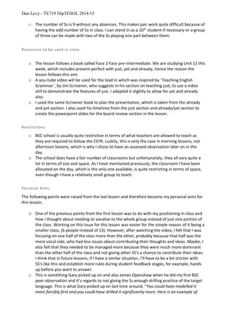 Dan Levy - TE719 DipTESOL 2014/15
o The number of Ss is 9 without any absences. This makes pair work quite difficult because of
having the odd number of Ss in class. I can stand in as a 10th
student if necessary or a group
of three can be made with two of the Ss playing one part between them.
Resources to be used in class:
o The lesson follows a book called Face 2 Face pre-intermediate. We are studying Unit 11 this
week, which includes present perfect with just, yet and already, hence the reason the
lesson follows this aim.
o A you-tube video will be used for the lead in which was inspired by ‘Teaching English
Grammar’, by Jim Scrivener, who suggests in his section on teaching just, to use a video
still to demonstrate the features of just. I adapted it slightly to allow for yet and already
also.
o I used the same Scrivener book to plan the presentation, which is taken from the already
and yet section. I also used his timelines from the just section and already/yet section to
create the powerpoint slides for the board review section in the lesson.
Restrictions:
o BSC school is usually quite restrictive in terms of what teachers are allowed to teach as
they are required to follow the CEFR. Luckily, this is only the case in morning lessons, not
afternoon lessons, which is why I chose to have an assessed observation later on in the
day.
o The school does have a fair number of classrooms but unfortunately, they all vary quite a
lot in terms of size and space. As I have mentioned previously, the classroom I have been
allocated on the day, which is the only one available, is quite restricting in terms of space,
even though I have a relatively small group to teach.
Personal Aims:
The following points were raised from the last lesson and therefore become my personal aims for
this lesson;
o One of the previous points from the first lesson was to do with my positioning in class and
how I thought about needing to vocalise to the whole group instead of just one portion of
the class. Working on this issue for this lesson was easier for the simple reason of it being a
smaller class, (6 people instead of 13). However, after watching the video, I felt that I was
focusing on one half of the class more than the other, probably because that half was the
more vocal side, who had less issues about contributing their thoughts and ideas. Maybe, I
also felt that they needed to be managed more because they were much more dominant
than the other half of the class and not giving other SS's a chance to contribute their ideas.
I think that in future lessons, if I have a similar situation, I'll have to be a bit stricter with
SS's like this and establish more rules during student feedback stages, for example, hands
up before you want to answer.
o This is something Gary picked up on and also James Openshaw when he did my first BSC
peer observation and it’s regards to not giving the Ss enough drilling practice of the target
language. This is what Gary picked up on last time around, “You could have modelled it
more forcibly first and you could have drilled it significantly more. Here is an example of
 
