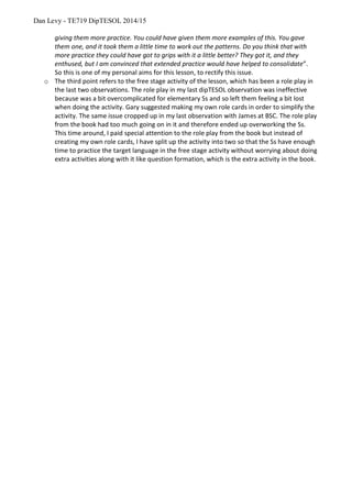 Dan Levy - TE719 DipTESOL 2014/15
giving them more practice. You could have given them more examples of this. You gave
them one, and it took them a little time to work out the patterns. Do you think that with
more practice they could have got to grips with it a little better? They got it, and they
enthused, but I am convinced that extended practice would have helped to consolidate”.
So this is one of my personal aims for this lesson, to rectify this issue.
o The third point refers to the free stage activity of the lesson, which has been a role play in
the last two observations. The role play in my last dipTESOL observation was ineffective
because was a bit overcomplicated for elementary Ss and so left them feeling a bit lost
when doing the activity. Gary suggested making my own role cards in order to simplify the
activity. The same issue cropped up in my last observation with James at BSC. The role play
from the book had too much going on in it and therefore ended up overworking the Ss.
This time around, I paid special attention to the role play from the book but instead of
creating my own role cards, I have split up the activity into two so that the Ss have enough
time to practice the target language in the free stage activity without worrying about doing
extra activities along with it like question formation, which is the extra activity in the book.
 