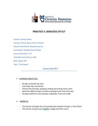 PRACTICE II, DIDACTICS OF ELT
Teacher: Estela N. Braun
Trainees: Villoria,Rocio;Pereira, Amneris
School:School N°6 Dr. Ricardo Gutierrez
Coursebook:“HowdyFriends” Starter
Course: 4th Grade ‘C’-‘D’
Timetable: From13:15 to 14:45
Date: August,4th.
Topic: ‘’I’mhungry!’’
Lesson plan N°3
 LEARNING OBJECTIVES:
- Be able to identify the time.
- Talk about likes and dislike.
- Practice the listening, speaking, reading and writing macro skills.
- Name the different types of food according to the time of the day.
- Recognize different lexical groups (vegetable, fruits and meat)
 WARM-UP:
- The teacher will begin the class greeting the students through a short rhyme.
- The teacher will give each student a badge with their name.
 