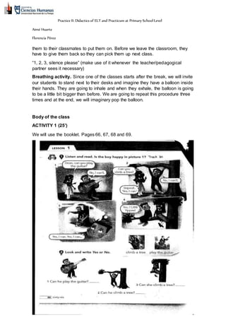 Practice II: Didactics of ELT and Practicum at Primary School Level
Aimé Huarte
Florencia Pérez
them to their classmates to put them on. Before we leave the classroom, they
have to give them back so they can pick them up next class.
“1, 2, 3, silence please” (make use of it whenever the teacher/pedagogical
partner sees it necessary)
Breathing activity. Since one of the classes starts after the break, we will invite
our students to stand next to their desks and imagine they have a balloon inside
their hands. They are going to inhale and when they exhale, the balloon is going
to be a little bit bigger than before. We are going to repeat this procedure three
times and at the end, we will imaginary pop the balloon.
Body of the class
ACTIVITY 1 (25’)
We will use the booklet. Pages 66, 67, 68 and 69.
 