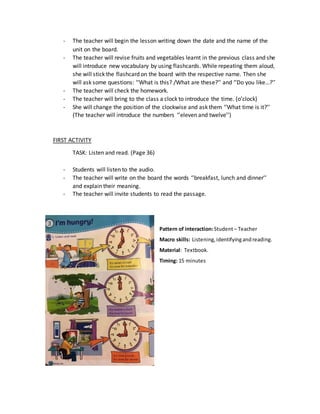 - The teacher will begin the lesson writing down the date and the name of the
unit on the board.
- The teacher will revise fruits and vegetables learnt in the previous class and she
will introduce new vocabulary by using flashcards. While repeating them aloud,
she will stick the flashcard on the board with the respective name. Then she
will ask some questions: ‘’What is this? /What are these?’’ and ‘’Do you like…?’’
- The teacher will check the homework.
- The teacher will bring to the class a clock to introduce the time. (o’clock)
- She will change the position of the clockwise and ask them ‘’What time is it?’’
(The teacher will introduce the numbers ‘’eleven and twelve’’)
FIRST ACTIVITY
TASK: Listen and read. (Page 36)
- Students will listen to the audio.
- The teacher will write on the board the words ‘’breakfast, lunch and dinner’’
and explain their meaning.
- The teacher will invite students to read the passage.
Pattern of interaction:Student– Teacher
Macro skills: Listening,identifyingandreading.
Material: Textbook.
Timing: 15 minutes
 