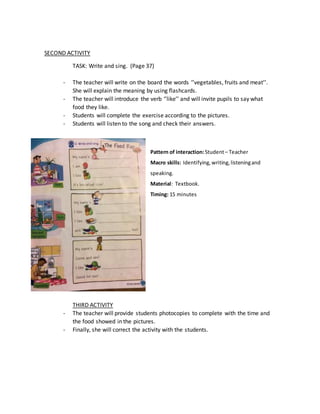 SECOND ACTIVITY
TASK: Write and sing. (Page 37)
- The teacher will write on the board the words ‘’vegetables, fruits and meat’’.
She will explain the meaning by using flashcards.
- The teacher will introduce the verb ‘’like’’ and will invite pupils to say what
food they like.
- Students will complete the exercise according to the pictures.
- Students will listen to the song and check their answers.
Pattern of interaction:Student– Teacher
Macro skills: Identifying,writing,listeningand
speaking.
Material: Textbook.
Timing: 15 minutes
THIRD ACTIVITY
- The teacher will provide students photocopies to complete with the time and
the food showed in the pictures.
- Finally, she will correct the activity with the students.
 