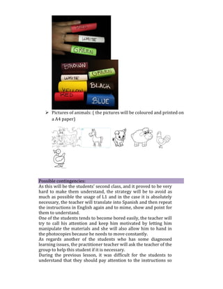  Pictures of animals: ( the pictures will be coloured and printed on
a A4 paper)
Possible contingencies:
As this will be the students’ second class, and it proved to be very
hard to make them understand, the strategy will be to avoid as
much as possible the usage of L1 and in the case it is absolutely
necessary, the teacher will translate into Spanish and then repeat
the instructions in English again and to mime, show and point for
them to understand.
One of the students tends to become bored easily, the teacher will
try to call his attention and keep him motivated by letting him
manipulate the materials and she will also allow him to hand in
the photocopies because he needs to move constantly.
As regards another of the students who has some diagnosed
learning issues, the practitioner teacher will ask the teacher of the
group to help this student if it is necessary.
During the previous lesson, it was difficult for the students to
understand that they should pay attention to the instructions so
 