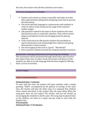 this time, the teacher will call their attention more times.
Classroom management strategies:
 Explain each activity as clearly as possible and make sure that
they understood by asking them and giving some time to process
the information.
 Use facial and body language to communicate with students in
order to reduce to the minimum the usage of the students’
mother tongue.
 Ask questions related to the topic to those students who seem
distracted in order to catch their attention. They will be named
helpers and help the teacher (in bringing material, placing
objects).
 Foster motivation by offering the students the possibility to
express themselves and acknowledge their advances by giving
them positive reinforcements.
 Use encouraging words such as “great!”, “Wonderful!”
 Have a positive attitude towards the students and their reactions.
Assessment: collecting information and reporting your findings
The assessment will be performed through observation and record of
the output of the class. In other words, the teacher will observe if the
students are able to use the language that has been taught by offering
them a series of activities.
Lesson stages:
Lead-in and presentation
Estimated time: 5 minutes
To start with the class, the teacher will greet students with a simple
greeting: “Hello!” accompanied by the gesture of waving. At the same
time, the teacher will play the hello song. It is expected that children
listen, repeat and dance as the teacher does the same thing. When the
song goes: How are you today? The teacher will put her thumb up
encouraging the students to do the same. The song may be played twice
so the children can listen to it again and get ready to start with the
English class.
Presentation:
Estimated time: 5-10 minutes.
 