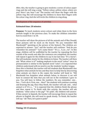 After, this, the teacher is going to give students a series of colour paper
rings and she will sing a song: “Yellow colour, yellow colour, where are
you? Here I am, here I am” The teacher will show the finger with the
yellow ring. She will encourage the children to show their fingers with
the colour ring. And she will invite the children to sing along.
Development of the sequence of activities
Estimated time: 20 minutes
Purpose: To teach students seven colours and relate them to the farm
animals taught in the previous class. To make the children remember
how to count from 1 to 10.
The teacher will show the pictures of all the animals and of Mac Donald,
these pictures will be stack on the board: “Do you remember Old
Macdonald?” (pointing at the picture of the farmer). The children are
expected to answer: “yes!” and the teacher will continue: “And do you
remember his animals?” “Let’s name them!” “It’s a… h..oo…rse”. In this
stage, children will be scaffolded by the teacher by repeating the first
sounds of the words and after the sentences are completed, the teacher
will repeat it again for the children to say it one last time: “It’s a horse”.
She will modulate slowly for the children to listen. The teacher will then
ask: “What colour is it?” making emphasis in the word “colour” since its
pronunciation is similar to the Spanish word “color”, it is expected that
children understand with no need to use the students’ mother tongue.
Once this is finished, the teacher will tell students that Macdonald’s has
forgotten what animals he has and they have to help him by discovering
what animals are there in the copies the teacher will hand in: “Old
Macdonald has forgotten what animals hehas, to discover it we will
have to connect the dots that you will see in the worksheet I gave to
you. You will have to follow the numbers. Do you remember: one…
two…? Let’s do it. First, one… then?” the students will continue counting
and drawing the pig. Once they finish, the teacher will ask: and… what
animal is it? It’s a… “ It is expected that the children finish the phrase
and then repeat it. To finish with this activity, the teacher will ask
students: “what colour is the pig?” “It’s pink”, the children will answer.
If they answer in Spanish, the teacher will encourage them to repeat the
phrase in English, she will need to speak slowly. To finish, the teacher
will say: “ok! Then, let’s paint it pink!”
Closure
Timing: 10-15 minutes
 