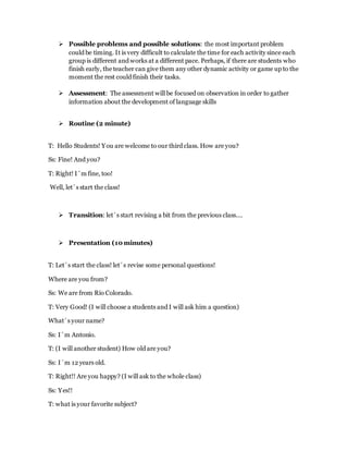  Possible problems and possible solutions: the most important problem
could be timing. It is very difficult to calculate the time for each activity since each
group is different and works at a different pace. Perhaps, if there are students who
finish early, the teacher can give them any other dynamic activity or game up to the
moment the rest could finish their tasks.
 Assessment: The assessment will be focused on observation in order to gather
information about the development of language skills
 Routine (2 minute)
T: Hello Students! You are welcome to our third class. How are you?
Ss: Fine! And you?
T: Right! I´m fine, too!
Well, let´s start the class!
 Transition: let´s start revising a bit from the previous class….
 Presentation (10 minutes)
T: Let´s start the class! let´s revise some personal questions!
Where are you from?
Ss: We are from Río Colorado.
T: Very Good! (I will choose a students and I will ask him a question)
What´s your name?
Ss: I´m Antonio.
T: (I will another student) How old are you?
Ss: I´m 12 years old.
T: Right!! Are you happy? (I will ask to the whole class)
Ss: Yes!!
T: what is your favorite subject?
 