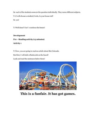 Ss: each of the students answers the question individually. They name different subjects.
T: (I will choose a student) Carla, Is your house red?
Ss: yes!
T: Well done!!! Let´s continue the lesson!
Development
Pre – Reading activity (15 minutes)
Activity 1
T: Now, you are going to read an article about Río Colorado.
But first, I will stick 2 flashcards on the board!
Look and read the sentences below them!
This is a funfair. It has got games.
 