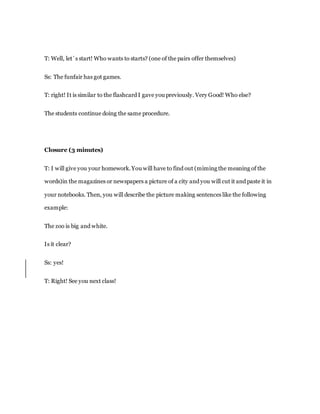 T: Well, let´s start! Who wants to starts? (one of the pairs offer themselves)
Ss: The funfair has got games.
T: right! It is similar to the flashcard I gave you previously. Very Good! Who else?
The students continue doing the same procedure.
Closure (3 minutes)
T: I will give you your homework.You will have to find out (miming the meaning of the
words)in the magazines or newspapers a picture of a city and you will cut it and paste it in
your notebooks. Then, you will describe the picture making sentences like the following
example:
The zoo is big and white.
Is it clear?
Ss: yes!
T: Right! See you next class!
 