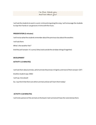 I’m fine, thank you,
And how about you?
I will askthe studentstoseatin a semi-circleandsingalongthe song.I will encourage the students
to clap theirhandsor use gesturesintime withthe music.
PRESENTATION (5 minutes)
I will revise whatthe studentsrememberaboutthe previousclassaboutthe weather.
I will askthem:
What´s the weatherlike?
Andtheywill answer:It´ssunny! (theylookoutsidethe window sittingall together)
DEVELOPMENT
ACTIVITY 1 (5 MINUTES)
I will askthemaboutanimals,whichanimalstheyknow inEnglish,andmostof themanswer:CAT!
Anotherstudentsays:DOG!
I will say:VeryGood!
So,I say themthat there are othersanimalsandwe will learnthemtoday!
ACTIVITY 2 (10 MINUTES)
I will stickapicture of the animalsonthe board. Each animal will have the name below them.
 