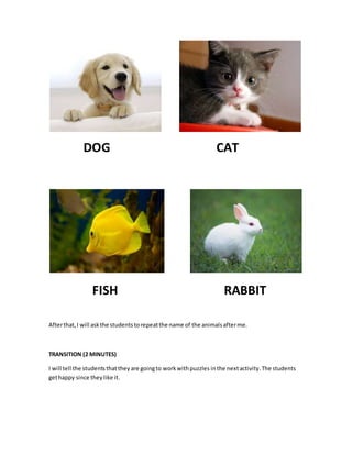 DOG CAT
FISH RABBIT
Afterthat,I will askthe studentstorepeatthe name of the animalsafterme.
TRANSITION (2 MINUTES)
I will tell the studentsthattheyare goingto workwithpuzzles inthe nextactivity.The students
gethappy since theylike it.
 