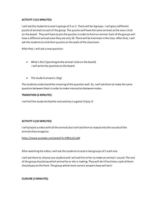 ACTIVITY 3 (15 MINUTES)
I will askthe studentstoseatin groupsof 3 or 2. There will be 4 groups. I will give adifferent
puzzle of animals toeachof the group. The puzzleswillhave the same animalsasthe onesIstick
on the board. Theywill have tojointhe puzzles inordertoform an animal.Each of the groups will
have a differentanimal since theyare only 10. There will be 4animalsinthe class.Afterthat, I will
ask the studentsto sticktheirpuzzlesonthe wallsof the classroom.
Afterthat,I will ask a newquestion:
 What´s this?(pointing tothe animal Istickon the board)
I will write the questiononthe board.
 The studentanswers:Dog!
The studentsunderstandthe meaningof the questionwell.So, Iwill askthemtomake the same
questionbetweentheminordertomake interactionbetweenmates.
TRANSITION (2 MINUTES)
I will tell the studentsthatthe nextactivityisagame!Enjoy it!
ACTIVITY 4 (10 MINUTES)
I will projectavideowithall the animalsbutIwill askthemto repeatonlythe soundsof the
animalstheyrecognize.
https://www.youtube.com/watch?v=t99ULJjCsaM
Afterwatchingthe video,Iwill ask the studentstoseatintwogroups of 5 eachone.
I will askthemto choose one studentandI will askhimorher to make an animal´s sound.The rest
of the groupshouldsaywhichanimal he or she is making.Theywill doitfive times;eachof them
shouldpassto the front.The group whichmore correct answershave will win!
CLOSURE (3 MINUTES)
 