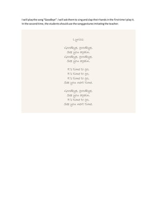 I will playthe song“Goodbye”.Iwill askthemto singandclap theirhandsinthe firsttime Iplayit.
In the secondtime, the studentsshoulduse the songgesturesimitatingthe teacher.
Lyrics:
Goodbye, goodbye,
See you again.
Goodbye, goodbye,
See you again.
It’s time to go,
It’s time to go,
It’s time to go,
See you next time.
Goodbye, goodbye,
See you again.
It’s time to go,
See you next time.
 