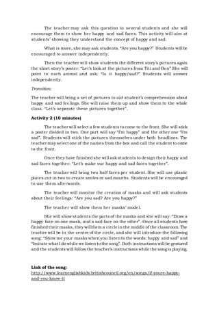The teacher may ask this question to several students and she will
encourage them to show her happy and sad faces. This activity will aim at
students’ showing they understand the concept of happy and sad.
What is more, she may ask students. “Are you happy?” Students will be
encouraged to answer independently.
Then the teacher will show students the different story’s pictures again
the short story’s poster: “Let’s look at the pictures from Titi and Ben” She will
point to each animal and ask: “Is it happy/sad?” Students will answer
independently.
Transition:
The teacher will bring a set of pictures to aid student’s comprehension about
happy and sad feelings. She will raise them up and show them to the whole
class. “Let’s separate these pictures together”.
Activity 2 (10 minutes)
The teacher will select a few students to come to the front. She will stick
a poster divided in two. One part will say “I’m happy” and the other one “I’m
sad”. Students will stick the pictures themselves under both headlines. The
teacher may select one of the names from the box and call the student to come
to the front.
Once they have finished she will ask students to design their happy and
sad faces together: “Let’s make our happy and sad faces together”.
The teacher will bring two half faces per student. She will use plastic
plates cut in two to create smiles or sad mouths. Students will be encouraged
to use them afterwards.
The teacher will monitor the creation of masks and will ask students
about their feelings: “Are you sad? Are you happy?”
The teacher will show them her masks’ model.
She will show students the parts of the masks and she will say: “Draw a
happy face on one mask, and a sad face on the other”. Once all students have
finished their masks, they will form a circle in the middle of the classroom. The
teacher will be in the centre of the circle, and she will introduce the following
song: “Show me your masks when you listento the words: happy and sad” and
“Imitate what I do while we listen to the song”. Both instructions will be gestured
and the students will follow the teacher’s instructions while the song is playing.
Link of the song:
http://www.learnenglishkids.britishcouncil.org/en/songs/if-youre-happy-
and-you-know-it
 